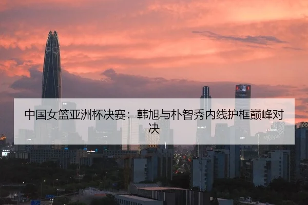 中国女篮亚洲杯决赛:韩旭与朴智秀内线护框巅峰对决