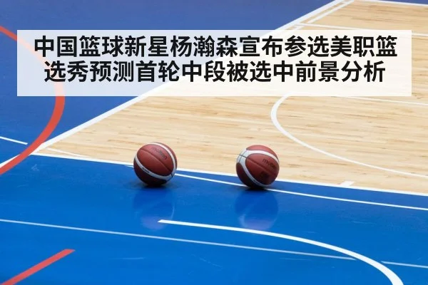 中国篮球新星杨瀚森宣布参选美职篮选秀预测首轮中段被选中前景分析