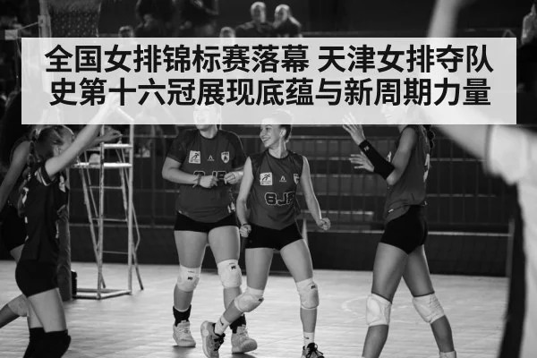 全国女排锦标赛落幕 天津女排夺队史第十六冠展现底蕴与新周期力量